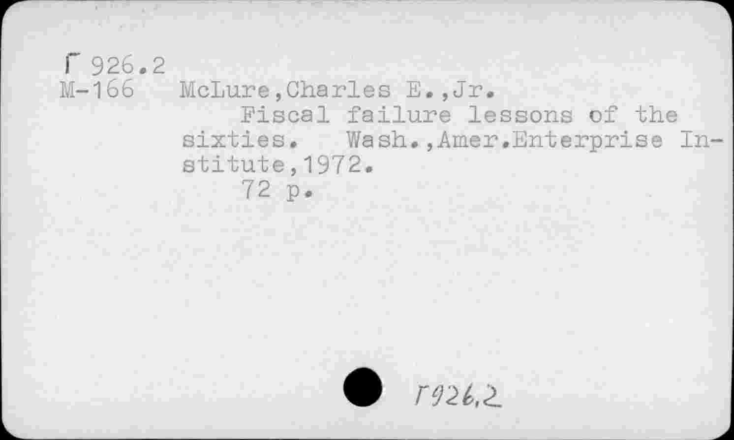 ﻿r 926.2
M-166 McLure,Charles E.,Jr.
Fiscal failure lessons of the
sixties.	Wash,,Amer.Enterprise In-
stitute ,1972.
72 p.
